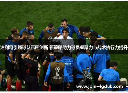 达利奇引领球队氛围创新 新策略助力球员凝聚力与战术执行力提升