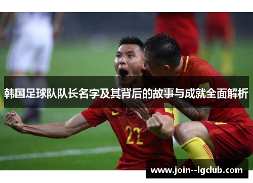 韩国足球队队长名字及其背后的故事与成就全面解析 韩国足球队队长名字及其背后的故事与成就全面解析