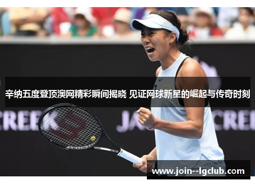 辛纳五度登顶澳网精彩瞬间揭晓 见证网球新星的崛起与传奇时刻