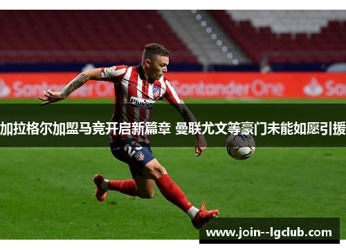 加拉格尔加盟马竞开启新篇章 曼联尤文等豪门未能如愿引援