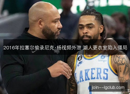 2016年拉塞尔偷录尼克·杨视频外泄 湖人更衣室陷入僵局 2016年拉塞尔偷录尼克·杨视频外泄 湖人更衣室陷入僵局